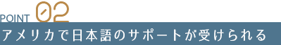 Point 02 アメリカで日本語のサポートが受けられる