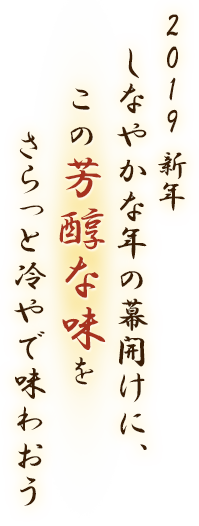 2019 新年 しなやかな年の幕開けに、この芳醇な味をさらっと冷やで味わおう